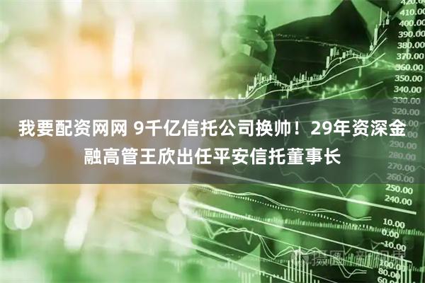 我要配资网网 9千亿信托公司换帅！29年资深金融高管王欣出任平安信托董事长