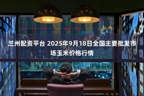 兰州配资平台 2025年9月18日全国主要批发市场玉米价格行情