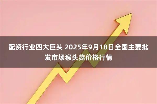 配资行业四大巨头 2025年9月18日全国主要批发市场猴头菇价格行情