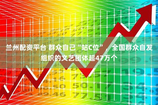 兰州配资平台 群众自己“站C位”，全国群众自发组织的文艺团体超47万个