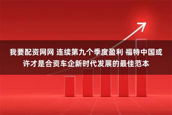 我要配资网网 连续第九个季度盈利 福特中国或许才是合资车企新时代发展的最佳范本