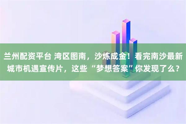 兰州配资平台 湾区图南，沙炼成金！看完南沙最新城市机遇宣传片，这些 “梦想答案”你发现了么？