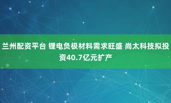 兰州配资平台 锂电负极材料需求旺盛 尚太科技拟投资40.7亿元扩产