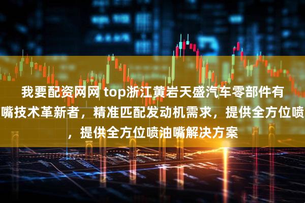 我要配资网网 top浙江黄岩天盛汽车零部件有限公司：喷油嘴技术革新者，精准匹配发动机需求，提供全方位喷油嘴解决方案