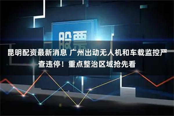 昆明配资最新消息 广州出动无人机和车载监控严查违停！重点整治区域抢先看
