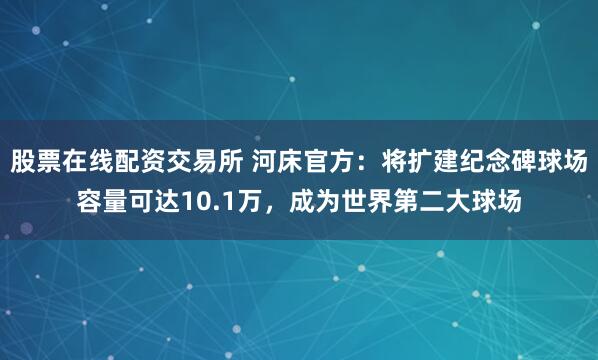 股票在线配资交易所 河床官方：将扩建纪念碑球场容量可达10.1万，成为世界第二大球场