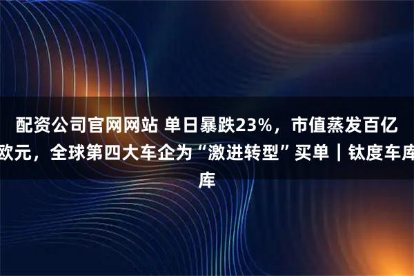 配资公司官网网站 单日暴跌23%，市值蒸发百亿欧元，全球第四大车企为“激进转型”买单｜钛度车库