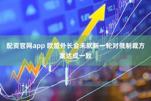 配资官网app 欧盟外长会未就新一轮对俄制裁方案达成一致