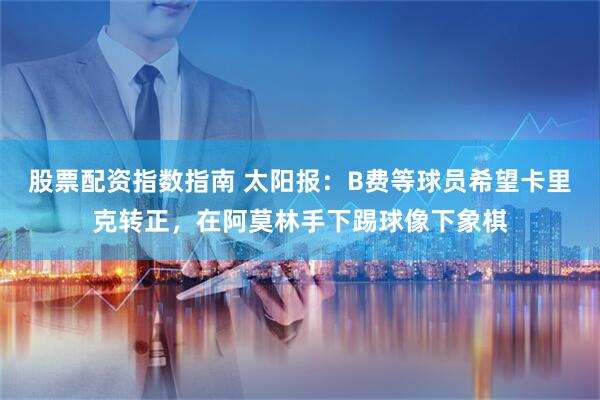 股票配资指数指南 太阳报：B费等球员希望卡里克转正，在阿莫林手下踢球像下象棋