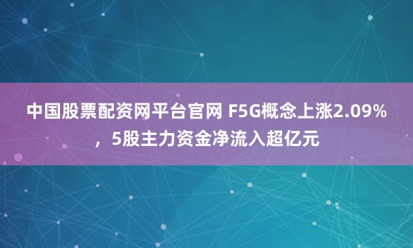 中国股票配资网平台官网 F5G概念上涨2.09%，5股主力资金净流入超亿元