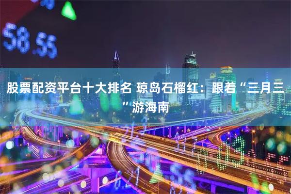 股票配资平台十大排名 琼岛石榴红：跟着“三月三”游海南
