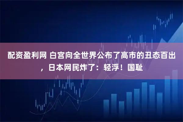 配资盈利网 白宫向全世界公布了高市的丑态百出，日本网民炸了：轻浮！国耻