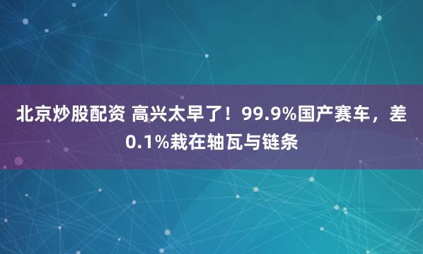 北京炒股配资 高兴太早了！99.9%国产赛车，差0.1%栽在轴瓦与链条