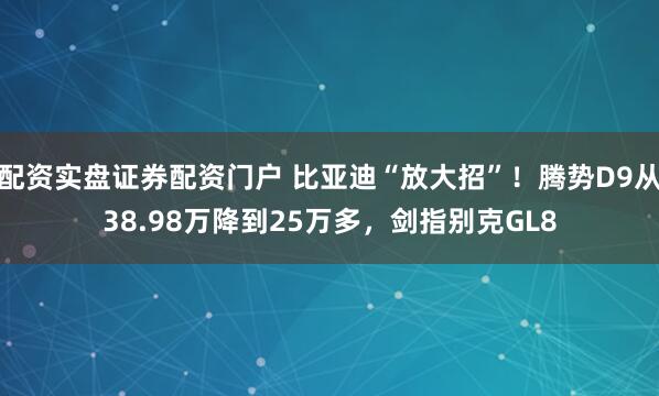 配资实盘证券配资门户 比亚迪“放大招”！腾势D9从38.98万降到25万多，剑指别克GL8