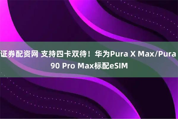 证券配资网 支持四卡双待！华为Pura X Max/Pura 90 Pro Max标配eSIM