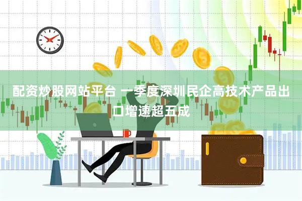 配资炒股网站平台 一季度深圳民企高技术产品出口增速超五成
