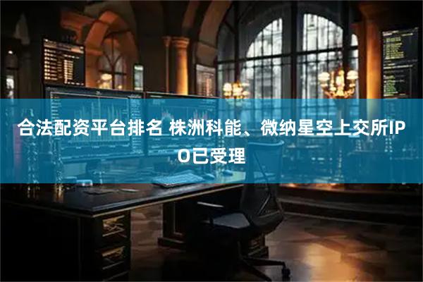 合法配资平台排名 株洲科能、微纳星空上交所IPO已受理