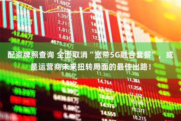 配资牌照查询 全面取消“宽带5G融合套餐”，或是运营商未来扭转局面的最佳出路！